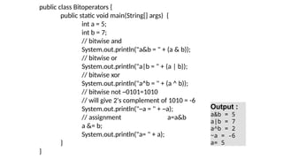 public class Bitoperators {
public static void main(String[] args) {
int a = 5;
int b = 7;
// bitwise and
System.out.println("a&b = " + (a & b));
// bitwise or
System.out.println("a|b = " + (a | b));
// bitwise xor
System.out.println("a^b = " + (a ^ b));
// bitwise not ~0101=1010
// will give 2's complement of 1010 = -6
System.out.println("~a = " + ~a);
// assignment a=a&b
a &= b;
System.out.println("a= " + a);
}
}
Output :
a&b = 5
a|b = 7
a^b = 2
~a = -6
a= 5
 