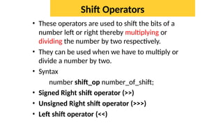 Shift Operators
• These operators are used to shift the bits of a
number left or right thereby multiplying or
dividing the number by two respectively.
• They can be used when we have to multiply or
divide a number by two.
• Syntax
number shift_op number_of_shift;
• Signed Right shift operator (>>)
• Unsigned Right shift operator (>>>)
• Left shift operator (<<)
 