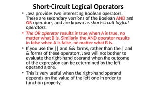 Short-Circuit Logical Operators
• Java provides two interesting Boolean operators,
These are secondary versions of the Boolean AND and
OR operators, and are known as short-circuit logical
operators.
• The OR operator results in true when A is true, no
matter what B is. Similarly, the AND operator results
in false when A is false, no matter what B is.
• If you use the || and && forms, rather than the | and
& forms of these operators, Java will not bother to
evaluate the right-hand operand when the outcome
of the expression can be determined by the left
operand alone.
• This is very useful when the right-hand operand
depends on the value of the left one in order to
function properly.
 