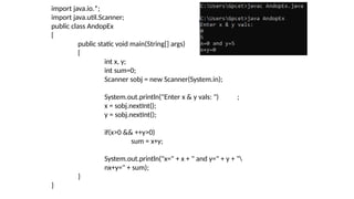 import java.io.*;
import java.util.Scanner;
public class AndopEx
{
public static void main(String[] args)
{
int x, y;
int sum=0;
Scanner sobj = new Scanner(System.in);
System.out.println("Enter x & y vals: ")
x = sobj.nextInt();
y = sobj.nextInt();
;
if(x>0 && ++y>0)
sum = x+y;
System.out.println("x=" + x + " and y=" + y + "
nx+y=" + sum);
}
}
 