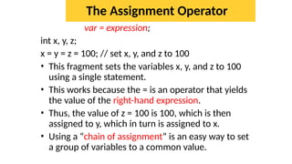The Assignment Operator
var = expression;
int x, y, z;
x = y = z = 100; // set x, y, and z to 100
• This fragment sets the variables x, y, and z to 100
using a single statement.
• This works because the = is an operator that yields
the value of the right-hand expression.
• Thus, the value of z = 100 is 100, which is then
assigned to y, which in turn is assigned to x.
• Using a “chain of assignment” is an easy way to set
a group of variables to a common value.
 
