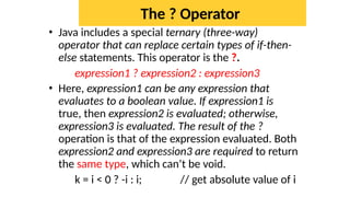 The ? Operator
• Java includes a special ternary (three-way)
operator that can replace certain types of if-then-
else statements. This operator is the ?.
expression1 ? expression2 : expression3
• Here, expression1 can be any expression that
evaluates to a boolean value. If expression1 is
true, then expression2 is evaluated; otherwise,
expression3 is evaluated. The result of the ?
operation is that of the expression evaluated. Both
expression2 and expression3 are required to return
the same type, which can’t be void.
k = i < 0 ? -i : i; // get absolute value of i
 