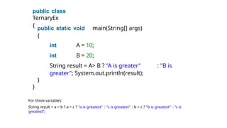 public class
TernaryEx
{ public static void main(String[] args)
{
int A = 10;
int B = 20;
String result = A> B ? "A is greater" : "B is
greater"; System.out.println(result);
}
}
For three variables:
String result = a > b ? a > c ? "a is greatest" : "c is greatest" : b > c ? "b is greatest" : "c is
greatest“;
 