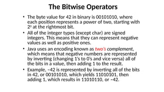 The Bitwise Operators
• The byte value for 42 in binary is 00101010, where
each position represents a power of two, starting with
20 at the rightmost bit.
• All of the integer types (except char) are signed
integers. This means that they can represent negative
values as well as positive ones.
• Java uses an encoding known as two’s complement,
which means that negative numbers are represented
by inverting (changing 1’s to 0’s and vice versa) all of
the bits in a value, then adding 1 to the result.
• Example, –42 is represented by inverting all of the bits
in 42, or 00101010, which yields 11010101, then
adding 1, which results in 11010110, or –42.
 