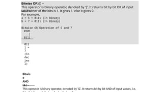Bitwise OR (|) –
This operator is binary operator, denoted by ‘|’. It returns bit by bit OR of input
values,
i.e, if either of the bits is 1, it gives 1, else it gives 0.
For example,
a = 5 = 0101 (In Binary)
b = 7 = 0111 (In Binary)
Bitwise OR Operation of 5 and 7
0101
|
0111
011
1 =
7
(In
dec
ima
l)
Bitwis
e
AND
(&) –
This operator is binary operator, denoted by ‘&’. It returns bit by bit AND of input values, i.e,
 