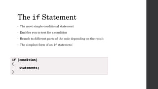 The if Statement
• The most simple conditional statement
• Enables you to test for a condition
• Branch to different parts of the code depending on the result
• The simplest form of an if statement:
if (condition)
{
statements;
}
 