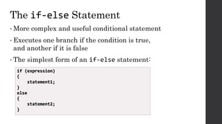 The if-else Statement
• More complex and useful conditional statement
• Executes one branch if the condition is true,
and another if it is false
• The simplest form of an if-else statement:
if (expression)
{
statement1;
}
else
{
statement2;
}
 