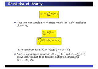 Resolution of identity
|ψ =
i
|i i|ψ
If we sum over complete set of states, obtain the (useful) resolution
of identity,
i
|i i| = I
i
x |i i|x = x |x
i.e. in coordinate basis, i φ∗
i (x)φi (x ) = δ(x − x ).
As in 3d vector space, expansion |φ = i bi |i and |ψ = i ci |i
allows scalar product to be taken by multiplying components,
φ|ψ = i b∗
i ci .
 
