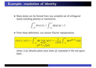 Example: resolution of identity
Basis states can be formed from any complete set of orthogonal
states including position or momentum,
∞
−∞
dx|x x| =
∞
−∞
dp|p p| = I.
From these deﬁnitions, can recover Fourier representation,
ψ(x) ≡ x|ψ =
∞
−∞
dp x|p
eipx/
/
√
2π
p|ψ =
1
√
2π
∞
−∞
dp eipx/
ψ(p)
where x|p denotes plane wave state |p expressed in the real space
basis.
 
