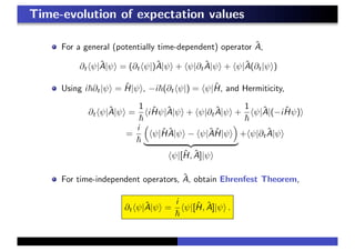Time-evolution of expectation values
For a general (potentially time-dependent) operator ˆA,
∂t ψ|ˆA|ψ = (∂t ψ|)ˆA|ψ + ψ|∂t
ˆA|ψ + ψ|ˆA(∂t|ψ )
Using i ∂t|ψ = ˆH|ψ , −i (∂t ψ|) = ψ|ˆH, and Hermiticity,
∂t ψ|ˆA|ψ =
1
i ˆHψ|ˆA|ψ + ψ|∂t
ˆA|ψ +
1
ψ|ˆA|(−i ˆHψ)
=
i
ψ|ˆH ˆA|ψ − ψ|ˆAˆH|ψ
ψ|[ˆH, ˆA]|ψ
+ ψ|∂t
ˆA|ψ
For time-independent operators, ˆA, obtain Ehrenfest Theorem,
∂t ψ|ˆA|ψ =
i
ψ|[ˆH, ˆA]|ψ .
 