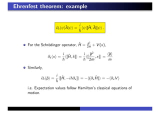 Ehrenfest theorem: example
∂t ψ|ˆA|ψ =
i
ψ|[ˆH, ˆA]|ψ .
For the Schr¨odinger operator, ˆH = ˆp2
2m + V (x),
∂t x =
i
[ˆH, ˆx] =
i
[
ˆp2
2m
, x] =
ˆp
m
Similarly,
∂t ˆp =
i
[ˆH, −i ∂x ] = − (∂x
ˆH) = − ∂x V
i.e. Expectation values follow Hamilton’s classical equations of
motion.
 