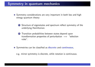 Symmetry in quantum mechanics
Symmetry considerations are very important in both low and high
energy quantum theory:
1 Structure of eigenstates and spectrum reﬂect symmetry of the
underlying Hamiltonian.
2 Transition probabilities between states depend upon
transformation properties of perturbation =⇒ “selection
rules”.
Symmetries can be classiﬁed as discrete and continuous,
e.g. mirror symmetry is discrete, while rotation is continuous.
 