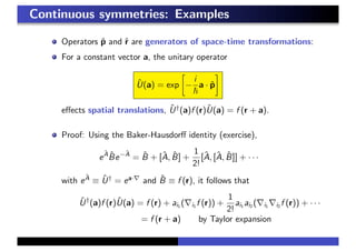 Continuous symmetries: Examples
Operators ˆp and ˆr are generators of space-time transformations:
For a constant vector a, the unitary operator
ˆU(a) = exp −
i
a · ˆp
eﬀects spatial translations, ˆU†
(a)f (r)ˆU(a) = f (r + a).
Proof: Using the Baker-Hausdorﬀ identity (exercise),
e
ˆA ˆBe−ˆA
= ˆB + [ˆA, ˆB] +
1
2!
[ˆA, [ˆA, ˆB]] + · · ·
with e
ˆA
≡ ˆU†
= ea·
and ˆB ≡ f (r), it follows that
ˆU†
(a)f (r)ˆU(a) = f (r) + ai1 ( i1 f (r)) +
1
2!
ai1 ai2 ( i1 i2 f (r)) + · · ·
= f (r + a) by Taylor expansion
 