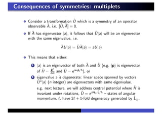 Consequences of symmetries: multiplets
Consider a transformation ˆU which is a symmetry of an operator
observable ˆA, i.e. [ˆU, ˆA] = 0.
If ˆA has eigenvector |a , it follows that ˆU|a will be an eigenvector
with the same eigenvalue, i.e.
ˆAU|a = ˆU ˆA|a = aU|a
This means that either:
1 |a is an eigenvector of both ˆA and ˆU (e.g. |p is eigenvector
of ˆH = ˆp2
2m and ˆU = eia·ˆp/
), or
2 eigenvalue a is degenerate: linear space spanned by vectors
ˆUn
|a (n integer) are eigenvectors with same eigenvalue.
e.g. next lecture, we will address central potential where ˆH is
invariant under rotations, ˆU = eiθˆen·ˆL/
– states of angular
momentum, , have 2 + 1-fold degeneracy generated by ˆL±.
 