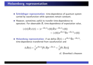 Heisenberg representation
Schr¨odinger representation: time-dependence of quantum system
carried by wavefunction while operators remain constant.
However, sometimes useful to transfer time-dependence to
operators: For observable ˆB, time-dependence of expectation value,
ψ(t)|ˆB|ψ(t) = e−i ˆHt/
ψ(0)|ˆB|e−i ˆHt/
ψ(0)
= ψ(0)|ei ˆHt/ ˆBe−i ˆHt/
|ψ(0)
Heisenberg representation: if we deﬁne ˆB(t) = ei ˆHt/ ˆBe−i ˆHt/
,
time-dependence transferred from wavefunction and
∂t
ˆB(t) =
i
ei ˆHt/
[ˆH, ˆB]e−i ˆHt/
=
i
[ˆH, ˆB(t)]
cf. Ehrenfest’s theorem
 
