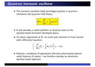 Quantum harmonic oscillator
The harmonic oscillator holds priviledged position in quantum
mechanics and quantum ﬁeld theory.
ˆH =
ˆp2
2m
+
1
2
mω2
x2
It also provides a useful platform to illustrate some of the
operator-based formalism developed above.
To obtain eigenstates of ˆH, we could seek solutions of linear second
order diﬀerential equation,
−
2
2m
∂2
x +
1
2
mω2
x2
ψ = Eψ
However, complexity of eigenstates (Hermite polynomials) obscure
useful features of system – we therefore develop an alternative
operator-based approach.
 