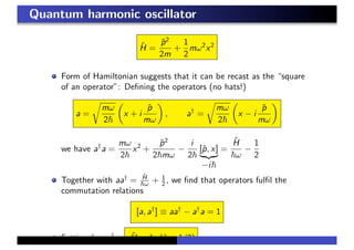 Quantum harmonic oscillator
ˆH =
ˆp2
2m
+
1
2
mω2
x2
Form of Hamiltonian suggests that it can be recast as the “square
of an operator”: Deﬁning the operators (no hats!)
a =
mω
2
x + i
ˆp
mω
, a†
=
mω
2
x − i
ˆp
mω
we have a†
a =
mω
2
x2
+
ˆp2
2 mω
−
i
2
[ˆp, x]
−i
=
ˆH
ω
−
1
2
Together with aa†
=
ˆH
ω + 1
2 , we ﬁnd that operators fulﬁl the
commutation relations
[a, a†
] ≡ aa†
− a†
a = 1
Setting ˆn = a†
a, ˆH = ω(ˆn + 1/2)
 