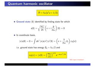 Quantum harmonic oscillator
ˆH = ω(a†
a + 1/2)
Ground state |0 identiﬁed by ﬁnding state for which
a|0 =
mω
2
x + i
ˆp
mω
|0 = 0
In coordinate basis,
x|a|0 = 0 = dx x|a|x x |0 = x +
mω
∂x ψ0(x)
i.e. ground state has energy E0 = ω/2 and
ψ0(x) = x|0 =
mω
π
1/4
e−mωx2
/2
N.B. typo in handout!
 
