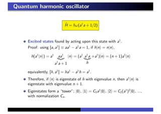 Quantum harmonic oscillator
ˆH = ω(a†
a + 1/2)
Excited states found by acting upon this state with a†
.
Proof: using [a, a†
] ≡ aa†
− a†
a = 1, if ˆn|n = n|n ,
ˆn(a†
|n ) = a†
aa†
a†
a + 1
|n = (a†
a†
a
ˆn
+a†
)|n = (n + 1)a†
|n
equivalently, [ˆn, a†
] = ˆna†
− a†
ˆn = a†
.
Therefore, if |n is eigenstate of ˆn with eigenvalue n, then a†
|n is
eigenstate with eigenvalue n + 1.
Eigenstates form a “tower”; |0 , |1 = C1a†
|0 , |2 = C2(a†
)2
|0 , ...,
with normalization Cn.
 
