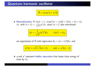 Quantum harmonic oscillator
ˆH = ω(a†
a + 1/2)
Normalization: If n|n = 1, n|aa†
|n = n|(ˆn + 1)|n = (n + 1),
i.e. with |n + 1 = 1√
n+1
a†
|n , state |n + 1 also normalized.
|n =
1
√
n!
(a†
)n
|0 , n|n = δnn
are eigenstates of ˆH with eigenvalue En = (n + 1/2) ω and
a†
|n =
√
n + 1|n + 1 , a|n =
√
n|n − 1
a and a†
represent ladder operators that lower/raise energy of
state by ω.
 