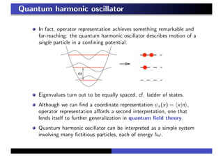 Quantum harmonic oscillator
In fact, operator representation achieves something remarkable and
far-reaching: the quantum harmonic oscillator describes motion of a
single particle in a conﬁning potential.
Eigenvalues turn out to be equally spaced, cf. ladder of states.
Although we can ﬁnd a coordinate representation ψn(x) = x|n ,
operator representation aﬀords a second interpretation, one that
lends itself to further generalization in quantum ﬁeld theory.
Quantum harmonic oscillator can be interpreted as a simple system
involving many ﬁctitious particles, each of energy ω.
 