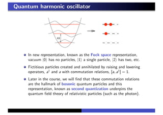 Quantum harmonic oscillator
In new representation, known as the Fock space representation,
vacuum |0 has no particles, |1 a single particle, |2 has two, etc.
Fictitious particles created and annihilated by raising and lowering
operators, a†
and a with commutation relations, [a, a†
] = 1.
Later in the course, we will ﬁnd that these commutation relations
are the hallmark of bosonic quantum particles and this
representation, known as second quantization underpins the
quantum ﬁeld theory of relativistic particles (such as the photon).
 