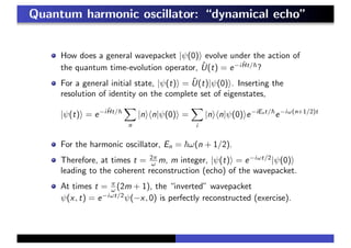 Quantum harmonic oscillator: “dynamical echo”
How does a general wavepacket |ψ(0) evolve under the action of
the quantum time-evolution operator, ˆU(t) = e−i ˆHt/
?
For a general initial state, |ψ(t) = ˆU(t)|ψ(0) . Inserting the
resolution of identity on the complete set of eigenstates,
|ψ(t) = e−i ˆHt/
n
|n n|ψ(0) =
i
|n n|ψ(0) e−iEnt/
e−iω(n+1/2)t
For the harmonic oscillator, En = ω(n + 1/2).
Therefore, at times t = 2π
ω m, m integer, |ψ(t) = e−iωt/2
|ψ(0)
leading to the coherent reconstruction (echo) of the wavepacket.
At times t = π
ω (2m + 1), the “inverted” wavepacket
ψ(x, t) = e−iωt/2
ψ(−x, 0) is perfectly reconstructed (exercise).
 
