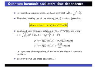 Quantum harmonic oscillator: time-dependence
In Heisenberg representation, we have seen that ∂t
ˆB =
i
[ˆH, ˆB].
Therefore, making use of the identity, [ˆH, a] = − ωa (exercise),
∂ta = −iωa, i.e. a(t) = e−iωt
a(0)
Combined with conjugate relation a†
(t) = eiωt
a†
(0), and using
x = 2mω (a†
+ a), ˆp = −i m ω
2 (a − a†
)
ˆp(t) = ˆp(0) cos(ωt) − mωˆx(0) sin(ωt)
ˆx(t) = ˆx(0) cos(ωt) +
ˆp(0)
mω
sin(ωt)
i.e. operators obey equations of motion of the classical harmonic
oscillator.
But how do we use these equations...?
 