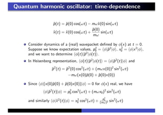 Quantum harmonic oscillator: time-dependence
ˆp(t) = ˆp(0) cos(ωt) − mωˆx(0) sin(ωt)
ˆx(t) = ˆx(0) cos(ωt) +
ˆp(0)
mω
sin(ωt)
Consider dynamics of a (real) wavepacket deﬁned by φ(x) at t = 0.
Suppose we know expectation values, p2
0 = φ|ˆp2
|φ , x2
0 = φ|x2
|φ ,
and we want to determine φ(t)|ˆp2
|φ(t) .
In Heisenberg representation, φ(t)|ˆp2
|φ(t) = φ|ˆp2
(t)|φ and
ˆp2
(t) = ˆp2
(0) cos2
(ωt) + (mωx(0))2
sin2
(ωt)
−mω(x(0)ˆp(0) + ˆp(0)x(0))
Since φ|(x(0)ˆp(0) + ˆp(0)x(0))|φ = 0 for φ(x) real, we have
φ|ˆp2
(t)|φ = p2
0 cos2
(ωt) + (mωx0)2
sin2
(ωt)
and similarly φ|ˆx2
(t)|φ = x2
0 cos2
(ωt) +
p2
0
(mω)2 sin2
(ωt)
 