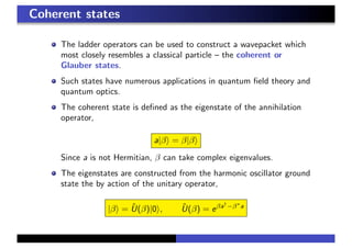 Coherent states
The ladder operators can be used to construct a wavepacket which
most closely resembles a classical particle – the coherent or
Glauber states.
Such states have numerous applications in quantum ﬁeld theory and
quantum optics.
The coherent state is deﬁned as the eigenstate of the annihilation
operator,
a|β = β|β
Since a is not Hermitian, β can take complex eigenvalues.
The eigenstates are constructed from the harmonic oscillator ground
state the by action of the unitary operator,
|β = ˆU(β)|0 , ˆU(β) = eβa†
−β∗
a
 