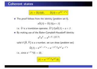 Coherent states
|β = ˆU(β)|0 , ˆU(β) = eβa†
−β∗
a
The proof follows from the identity (problem set I),
aˆU(β) = ˆU(β)(a + β)
i.e. ˆU is a translation operator, ˆU†
(β)aˆU(β) = a + β.
By making use of the Baker-Campbell-Hausdorﬀ identity
e
ˆX
e
ˆY
= e
ˆX+ ˆY + 1
2 [ ˆX, ˆY ]
valid if [ˆX, ˆY ] is a c-number, we can show (problem set)
ˆU(β) = eβa†
−β∗
a
= e−|β|2
/2
eβa†
e−β∗
a
i.e., since e−β∗
a
|0 = |0 ,
|β = e−|β|2
/2
eβa†
|0
 