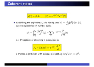 Coherent states
a|β = β|β , |β = e−|β|2
/2
eβa†
|0
Expanding the exponential, and noting that |n = 1√
n!
(a†
)n
|0 , |β
can be represented in number basis,
|β =
∞
n=0
(βa†
)n
n!
|0 =
n
e−|β|2
/2 βn
√
n!
|n
i.e. Probability of observing n excitations is
Pn = | n|β |2
= e−|β|2 |β|2n
n!
a Poisson distribution with average occupation, β|a†
a|β = |β|2
.
 