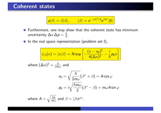 Coherent states
a|β = β|β , |β = e−|β|2
/2
eβa†
|0
Furthermore, one may show that the coherent state has minimum
uncertainty ∆x ∆p = 2 .
In the real space representation (problem set I),
ψβ(x) = x|β = N exp −
(x − x0)2
4(∆x)2
−
i
p0x
where (∆x)2
= 2mω and
x0 =
2mω
(β∗
+ β) = A cos ϕ
p0 = i
mω
2
(β∗
− β) = mωA sin ϕ
where A = 2
mω and β = |β|eiϕ
.
 