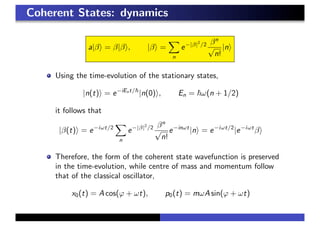 Coherent States: dynamics
a|β = β|β , |β =
n
e−|β|2
/2 βn
√
n!
|n
Using the time-evolution of the stationary states,
|n(t) = e−iEnt/
|n(0) , En = ω(n + 1/2)
it follows that
|β(t) = e−iωt/2
n
e−|β|2
/2 βn
√
n!
e−inωt
|n = e−iωt/2
|e−iωt
β
Therefore, the form of the coherent state wavefunction is preserved
in the time-evolution, while centre of mass and momentum follow
that of the classical oscillator,
x0(t) = A cos(ϕ + ωt), p0(t) = mωA sin(ϕ + ωt)
 