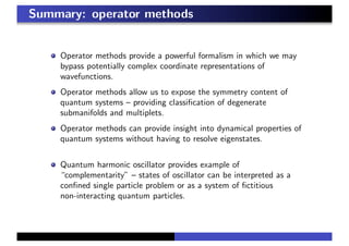 Summary: operator methods
Operator methods provide a powerful formalism in which we may
bypass potentially complex coordinate representations of
wavefunctions.
Operator methods allow us to expose the symmetry content of
quantum systems – providing classiﬁcation of degenerate
submanifolds and multiplets.
Operator methods can provide insight into dynamical properties of
quantum systems without having to resolve eigenstates.
Quantum harmonic oscillator provides example of
“complementarity” – states of oscillator can be interpreted as a
conﬁned single particle problem or as a system of ﬁctitious
non-interacting quantum particles.
 