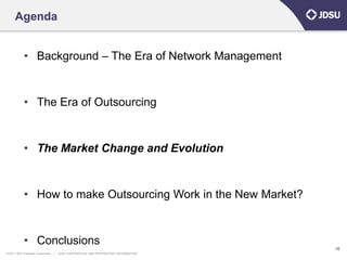 Agenda


            • Background – The Era of Network Management


            • The Era of Outsourcing


            • The Market Change and Evolution


            • How to make Outsourcing Work in the New Market?


            • Conclusions
                                                                                      10
© 2011 JDS Uniphase Corporation   |   JDSU CONFIDENTIAL AND PROPRIETARY INFORMATION
 
