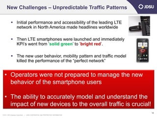 New Challenges – Unpredictable Traffic Patterns

             Initial performance and accessibility of the leading LTE
              network in North America made headlines worldwide

             Then LTE smartphones were launched and immediately
              KPI’s went from ’solid green’ to ’bright red’.

             The new user behavior, mobility pattern and traffic model
              killed the performance of the “perfect network”


  • Operators were not prepared to manage the new
    behavior of the smartphone users

  • The ability to accurately model and understand the
    impact of new devices to the overall traffic is crucial!
                                                                                      12
© 2011 JDS Uniphase Corporation   |   JDSU CONFIDENTIAL AND PROPRIETARY INFORMATION
 