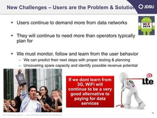New Challenges – Users are the Problem & Solution

             Users continue to demand more from data networks

             They will continue to need more than operators typically
              plan for

             We must monitor, follow and learn from the user behavior
                        – We can predict their next steps with proper testing & planning
                        – Uncovering spare capacity and identify possible revenue potential


                                                                                      If we dont learn from
                                                                                           3G, WiFi will
                                                                                      continue to be a very
                                                                                       good alternative to
                                                                                          paying for data
                                                                                             services

                                                                                                              14
© 2011 JDS Uniphase Corporation   |   JDSU CONFIDENTIAL AND PROPRIETARY INFORMATION
 