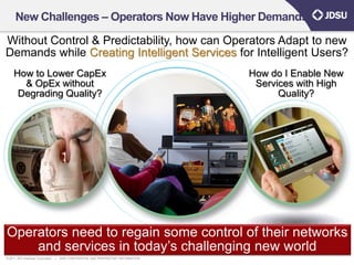 New Challenges – Operators Now Have Higher Demands

Without Control & Predictability, how can Operators Adapt to new
Demands while Creating Intelligent Services for Intelligent Users?
     How to Lower CapEx                                                               How do I Enable New
       & OpEx without                                                                  Services with High
      Degrading Quality?                                                                    Quality?




Operators need to regain some control of their networks
    and services in today’s challenging new world                                                       16
© 2011 JDS Uniphase Corporation   |   JDSU CONFIDENTIAL AND PROPRIETARY INFORMATION
 