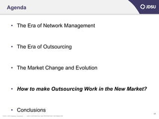 Agenda


            • The Era of Network Management


            • The Era of Outsourcing


            • The Market Change and Evolution


            • How to make Outsourcing Work in the New Market?


            • Conclusions
                                                                                      17
© 2011 JDS Uniphase Corporation   |   JDSU CONFIDENTIAL AND PROPRIETARY INFORMATION
 
