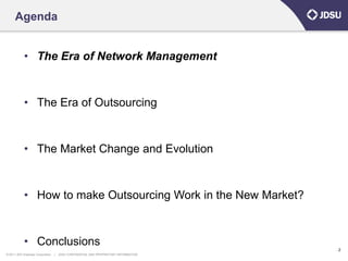 Agenda


            • The Era of Network Management


            • The Era of Outsourcing


            • The Market Change and Evolution


            • How to make Outsourcing Work in the New Market?


            • Conclusions
                                                                                      2
© 2011 JDS Uniphase Corporation   |   JDSU CONFIDENTIAL AND PROPRIETARY INFORMATION
 