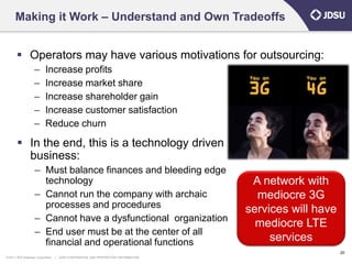 Making it Work – Understand and Own Tradeoffs


        Operators may have various motivations for outsourcing:
                   –      Increase profits
                   –      Increase market share
                   –      Increase shareholder gain
                   –      Increase customer satisfaction
                   –      Reduce churn

        In the end, this is a technology driven
         business:
                   – Must balance finances and bleeding edge
                     technology                                                        A network with
                   – Cannot run the company with archaic                                mediocre 3G
                     processes and procedures                                         services will have
                   – Cannot have a dysfunctional organization
                                                                                        mediocre LTE
                   – End user must be at the center of all
                     financial and operational functions                                   services
                                                                                                           20
© 2011 JDS Uniphase Corporation   |   JDSU CONFIDENTIAL AND PROPRIETARY INFORMATION
 