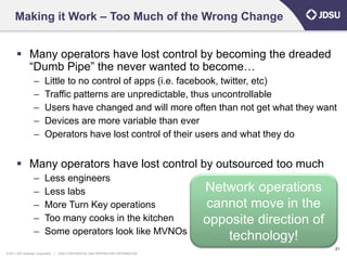 Making it Work – Too Much of the Wrong Change


        Many operators have lost control by becoming the dreaded
         “Dumb Pipe” the never wanted to become…
                   –      Little to no control of apps (i.e. facebook, twitter, etc)
                   –      Traffic patterns are unpredictable, thus uncontrollable
                   –      Users have changed and will more often than not get what they want
                   –      Devices are more variable than ever
                   –      Operators have lost control of their users and what they do


        Many operators have lost control by outsourced too much
                   –      Less engineers
                   –      Less labs                                                   Network operations
                   –      More Turn Key operations                                    cannot move in the
                   –      Too many cooks in the kitchen                               opposite direction of
                   –      Some operators look like MVNOs
                                                                                         technology!
                                                                                                              21
© 2011 JDS Uniphase Corporation   |   JDSU CONFIDENTIAL AND PROPRIETARY INFORMATION
 