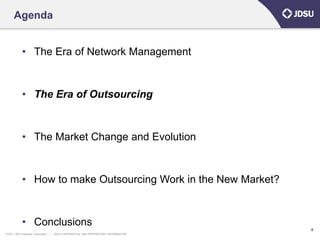 Agenda


            • The Era of Network Management


            • The Era of Outsourcing


            • The Market Change and Evolution


            • How to make Outsourcing Work in the New Market?


            • Conclusions
                                                                                      6
© 2011 JDS Uniphase Corporation   |   JDSU CONFIDENTIAL AND PROPRIETARY INFORMATION
 