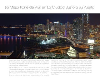 La Mejor Parte de Vivir en La Ciudad, Justo a Su Puerta.




  Opera Tower ofrece vistas al parque Margaret Pace, el mejor parque       desarrollo y ﬂorecimiento. Como parte de este crecimiento podrá
  de Miami ubicado a orillas de la Bahía de Biscayne. Se encuentra         disfrutar del Centro de Artes Escénicas Adrienne Arsht ofreciéndole
  justo a lado de la Marina Sea Isle que es la sede de la Exhibición       obras de teatro, operas, sinfonías y danza. Museum Park es la sede de
  Internacional de Botes en Miami.                                         los nuevos museos de arte y ciencia de la ciudad. El American Airlines
  Disfrute de los parques y yates durante el día. En la noche, los cafés   Arena es la casa del Miami Heat y donde se llevan a cabo conciertos
  y restaurantes en Biscayne Boulevard cobran vida. Si toma un paseo       y eventos de renombre internacional. El mercado de Bayside es
  un poco mas al sur, Biscayne Boulevard se convierte en el corazón        uno de los centros comerciales a orillas del mar más populares en
  del fabuloso centro metropolitano de Miami a orillas de la bahía.        la costa este. Todo este desarrollo esta sucediendo justo al lado de
                                                                           Opera Tower.
  El centro urbano de Miami esta experimentando un increíble
 