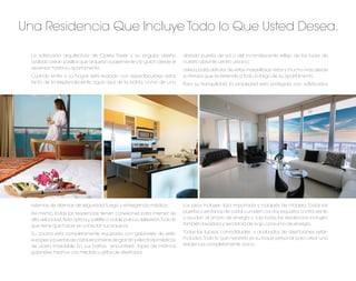 Una Residencia Que Incluye Todo lo Que Usted Desea.

  La soﬁsticada arquitectura de Opera Tower y su singular diseño              dorada puesta de sol o del incandescente reﬂejo de las luces de
  ovalado crean pasillos que arquean suavemente y lo guían desde el           nuestro vibrante centro urbano.
  ascensor hasta su apartamento.                                              Usted podrá disfrutar de estas maravillosas vistas y mucho más desde
  Cuando entre a su hogar, será recibido con espectaculares vistas            su terraza que se extiende a todo lo largo de su apartamento.
  tanto de la resplandeciente agua azul de la bahía, como de una              Para su tranquilidad, la propiedad esta protegida con soﬁsticados




  sistemas de alarmas de seguridad, fuego y emergencia médica.                Los pisos incluyen loza importada y rodapiés de madera. Todas las
  Así mismo, todas las residencias tienen conexiones para internet de         puertas y ventanas de cristal cumplen con los requisitos contra viento
  alta velocidad, ﬁbra óptica y satélite o cable para su televisión.Todo lo   y ayudan al ahorro de energía y casi todas las residencias incluyen
  que tiene que hacer es conectar sus equipos.                                también lavadora y secadora de bajo consumo de energía.

  Su cocina esta completamente equipada con gabinetes de estilo               Todas las lujosas comodidades y acabados de diseñadores están
  europeo y puertas de cristal, encimeras de granito y electrodomésticos      incluidos. Todo lo que necesita es su toque personal para crear una
  de acero inoxidable. En sus baños, encontrará topes de mármol,              residencia completamente única.
  gabinetes hechos a la medida y grifos de diseñador.
 