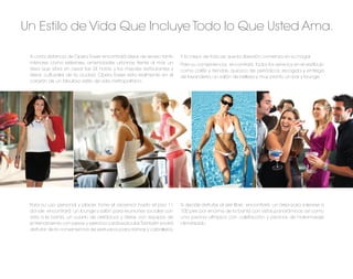 Un Estilo de Vida Que Incluye Todo lo Que Usted Ama.

 A corta distancia de Opera Tower encontrará áreas de recreo tanto     Y lo mejor de todo es que la diversión comienza en su hogar.
 interiores como exteriores, amenidades urbanas frente al mar, un      Para su conveniencia, encontrará todos los servicios en el vestíbulo
 área que vibra sin cesar las 24 horas, y los mejores restaurantes y   como cafés y tiendas, quiosco de periódicos, recogida y entrega
 áreas culturales de la ciudad. Opera Tower esta realmente en el       de lavandería, un salón de belleza y muy pronto un bar y lounge.
 corazón de un fabuloso estilo de vida metropolitano.




 Para su uso personal y placer, tome el ascensor hasta el piso 11      Si decide disfrutar al aire libre, encontrará un área para solearse a
 donde encontrará un lounge y salón para reuniones sociales con        100 pies por encima de la bahía con vistas panorámicas así como
 vista a la bahía, un cuarto de aeróbicos y áreas con equipos de       una piscina olímpica con calefacción y piscinas de hidromasaje
 entrenamiento con pesas y ejercicio cardiovascular. También podrá     climatizado.
 disfrutar de la conveniencia de vestuarios para damas y caballeros.
 