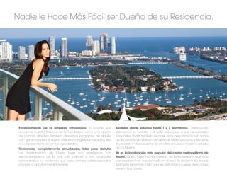 Nadie le Hace Más Fácil ser Dueño de su Residencia.




 Financiamiento de la empresa inmobiliaria. Es posible que           Modelos desde estudios hasta 1 y 2 dormitorios. Usted podrá
 encuentre nuestro ﬁnanciamiento hipotecario como una opción         seleccionar el tamaño y el estilo adecuado a sus necesidades
 de compra atractiva. También ofrecemos programas de alquiler        personales. Podrá también escoger vistas panorámicas a la Bahía
 con ganancia para el dueño ofreciendo ingresos inmediatos. Vea      de Biscayne, la Isla Watson y el Puerto de Miami así como a Biscayne
 a su representante de ventas para detalles.                         Boulevard e incluso, puestas de sol sobre el nuevo y moderno estadio
 Residencias completamente amuebladas, listas para disfrutar.        de los Marlins.
 Los apartamentos de Opera Tower son entregados con                  Ya es la localización más popular del centro metropolitano de
 electrodomésticos de la más alta calidad y con acabados             Miami. Opera Tower ha demostrado ser la localización que más
 extraordinarios. La residencia que usted compre estará disponible   compradores han seleccionado en el área de Biscayne Boulevard.
 para ser ocupada inmediatamente.                                    Todo esta terminado y listo para ser disfrutado y nuevas atracciones
                                                                     vienen muy pronto.
 