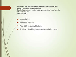 The safety and efficacy of total mesorectal excision (TME)
surgery following dose-escalation:
Surgical outcomes from the organ preservation in early rectal
adenocarcinoma
(OPERA) trial,
 Journal Club
 Mr.Mekki Hassan
 Post CCT colorectal Fellow
 Bradford Teaching hospitals Foundation trust
 
