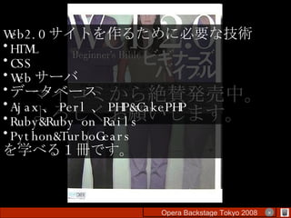 マイコミから絶賛発売中。 よろしくお願いします。 Web2.0 サイトを作るために必要な技術 HTML CSS Web サーバ データベース Ajax 、 Perl 、 PHP&CakePHP Ruby&Ruby on Rails Python&TurboGears を学べる１冊です。 Opera Backstage Tokyo 2008 　　　　 × 